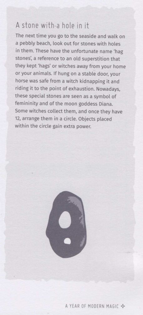 The next time you go to the seaside and walk on a pebbly beach, look out for stones with holes in them. These have the unfortunate name 'hag stones,' a reference to an old superstition that they kept 'hags' or witches away from your home or your animals. If hung on a stable door, your horse was safe from a witch kidnapping it and riding it to the point of exhaustion. Nowawdays, these special stones are seen as a symbol of femininity and of the moon goddess Diana. Some witches collect them, and once they have 12, arrange them in a circle. Objects placed within the circle gain extra power.